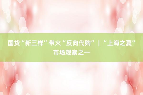 国货“新三样”带火“反向代购”｜“上海之夏”市场观察之一