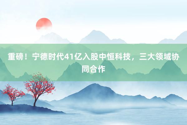 重磅！宁德时代41亿入股中恒科技，三大领域协同合作