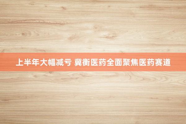 上半年大幅减亏 冀衡医药全面聚焦医药赛道