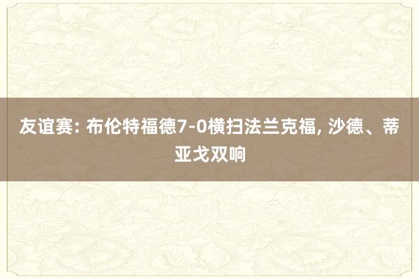 友谊赛: 布伦特福德7-0横扫法兰克福, 沙德、蒂亚戈双响