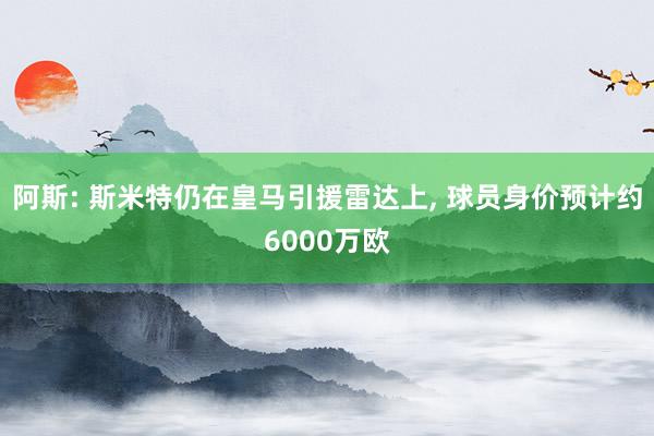 阿斯: 斯米特仍在皇马引援雷达上, 球员身价预计约6000万欧
