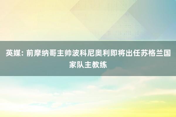 英媒: 前摩纳哥主帅波科尼奥利即将出任苏格兰国家队主教练