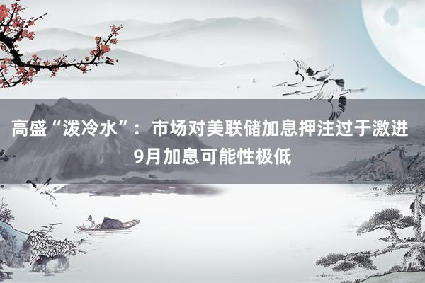 高盛“泼冷水”：市场对美联储加息押注过于激进 9月加息可能性极低