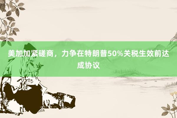 美加加紧磋商，力争在特朗普50%关税生效前达成协议