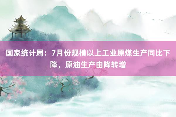 国家统计局：7月份规模以上工业原煤生产同比下降，原油生产由降转增