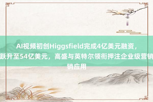 AI视频初创Higgsfield完成4亿美元融资，估值跃升至54亿美元，高盛与英特尔领衔押注企业级营销应用