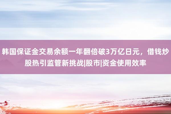 韩国保证金交易余额一年翻倍破3万亿日元，借钱炒股热引监管新挑战|股市|资金使用效率
