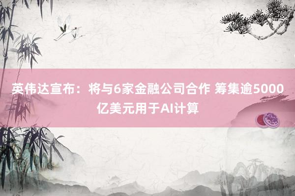 英伟达宣布：将与6家金融公司合作 筹集逾5000亿美元用于AI计算