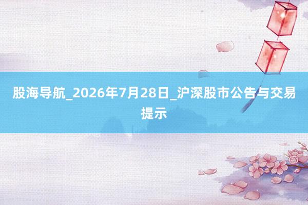 股海导航_2026年7月28日_沪深股市公告与交易提示