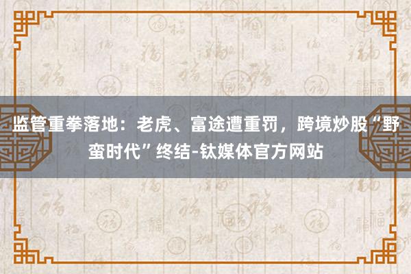 监管重拳落地：老虎、富途遭重罚，跨境炒股“野蛮时代”终结-钛媒体官方网站