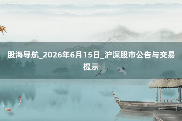 股海导航_2026年6月15日_沪深股市公告与交易提示