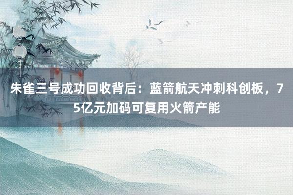 朱雀三号成功回收背后：蓝箭航天冲刺科创板，75亿元加码可复用火箭产能