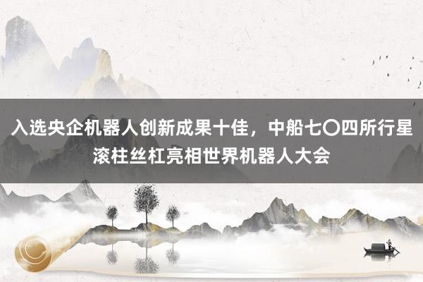 入选央企机器人创新成果十佳，中船七〇四所行星滚柱丝杠亮相世界机器人大会