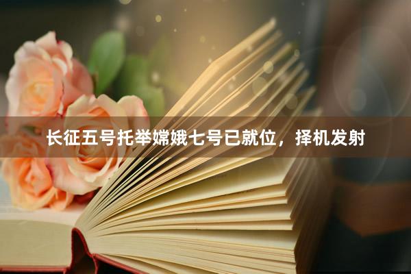 长征五号托举嫦娥七号已就位，择机发射