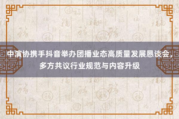 中演协携手抖音举办团播业态高质量发展恳谈会，多方共议行业规范与内容升级