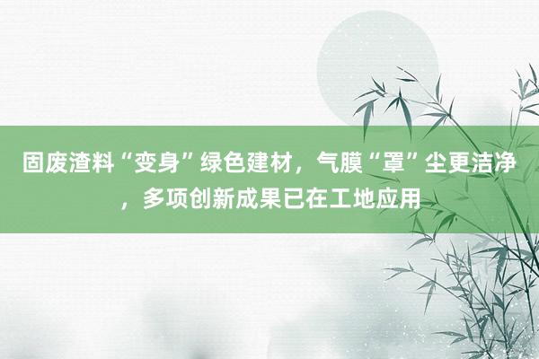 固废渣料“变身”绿色建材，气膜“罩”尘更洁净，多项创新成果已在工地应用