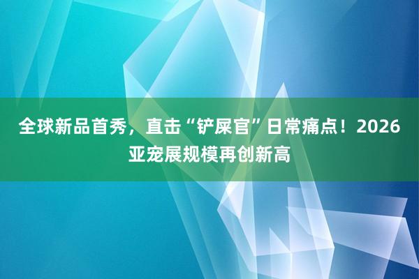 全球新品首秀，直击“铲屎官”日常痛点！2026亚宠展规模再创新高