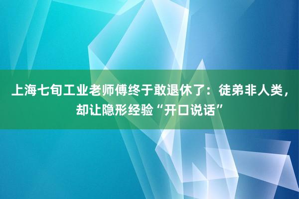 上海七旬工业老师傅终于敢退休了：徒弟非人类，却让隐形经验“开口说话”
