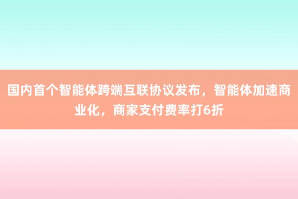 国内首个智能体跨端互联协议发布，智能体加速商业化，商家支付费率打6折
