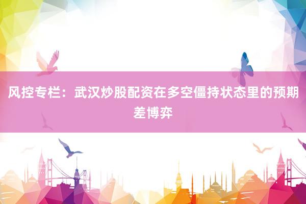 风控专栏：武汉炒股配资在多空僵持状态里的预期差博弈