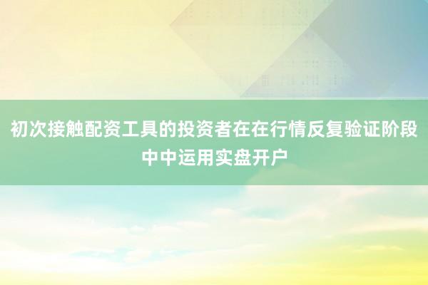 初次接触配资工具的投资者在在行情反复验证阶段中中运用实盘开户