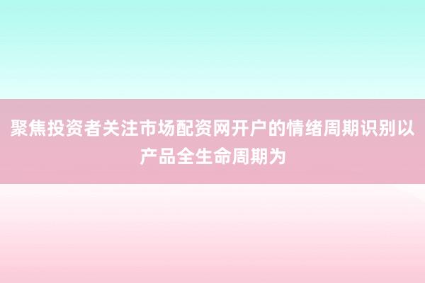 聚焦投资者关注市场配资网开户的情绪周期识别以产品全生命周期为