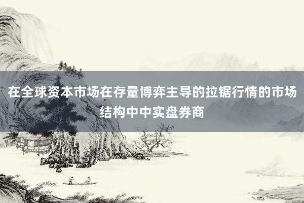 在全球资本市场在存量博弈主导的拉锯行情的市场结构中中实盘券商