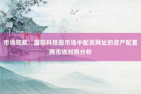 市场观察:国际科技股市场中配资网址的资产配置跨市场对照分析