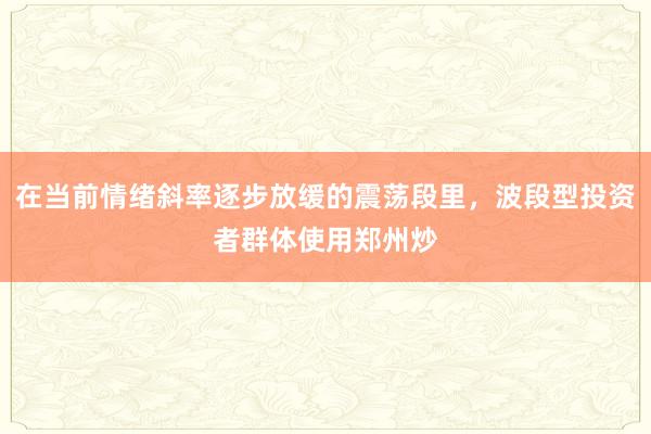 在当前情绪斜率逐步放缓的震荡段里，波段型投资者群体使用郑州炒