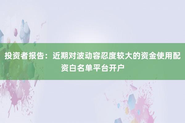 投资者报告：近期对波动容忍度较大的资金使用配资白名单平台开户