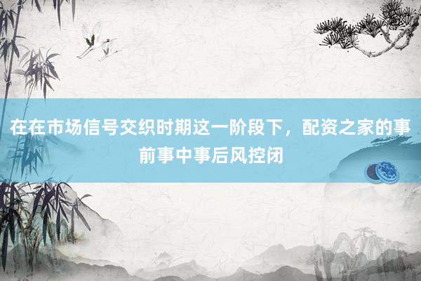 在在市场信号交织时期这一阶段下，配资之家的事前事中事后风控闭