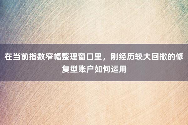在当前指数窄幅整理窗口里，刚经历较大回撤的修复型账户如何运用