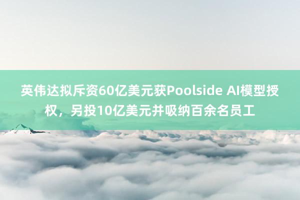 英伟达拟斥资60亿美元获Poolside AI模型授权，另投10亿美元并吸纳百余名员工