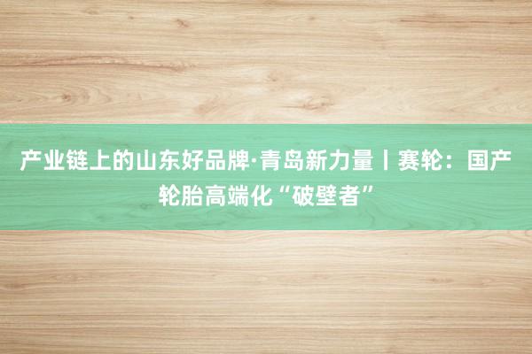 产业链上的山东好品牌·青岛新力量丨赛轮：国产轮胎高端化“破壁者”
