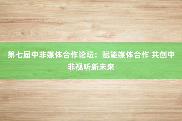 第七届中非媒体合作论坛：赋能媒体合作 共创中非视听新未来