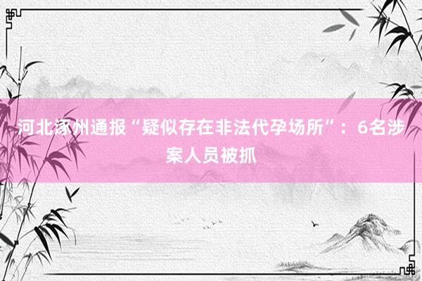 河北涿州通报“疑似存在非法代孕场所”：6名涉案人员被抓