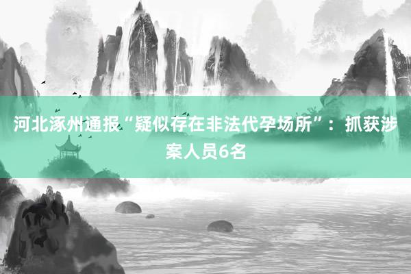 河北涿州通报“疑似存在非法代孕场所”：抓获涉案人员6名