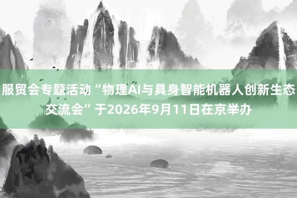 服贸会专题活动“物理AI与具身智能机器人创新生态交流会”于2026年9月11日在京举办