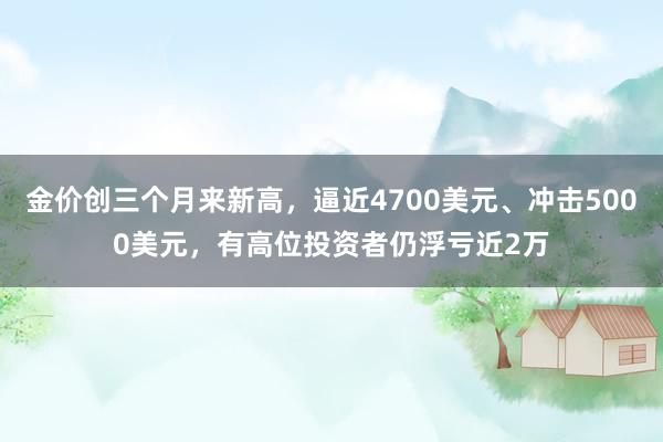 金价创三个月来新高，逼近4700美元、冲击5000美元，有高位投资者仍浮亏近2万