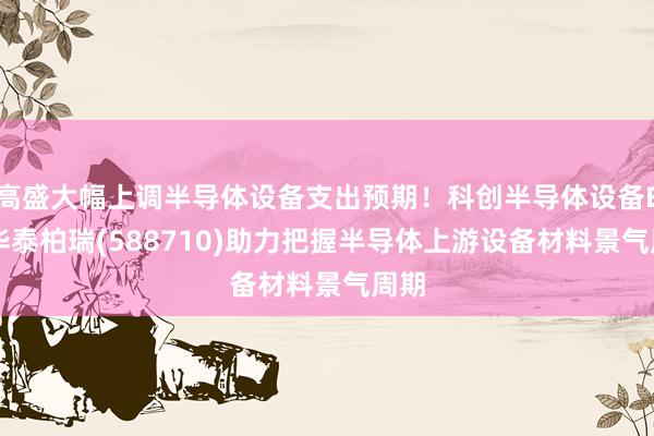 高盛大幅上调半导体设备支出预期！科创半导体设备ETF华泰柏瑞(588710)助力把握半导体上游设备材料景气周期