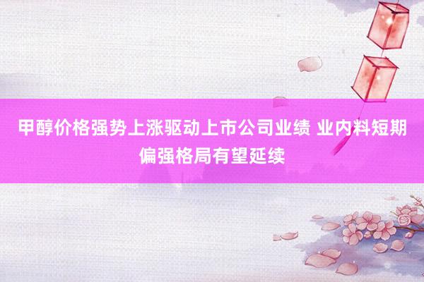 甲醇价格强势上涨驱动上市公司业绩 业内料短期偏强格局有望延续