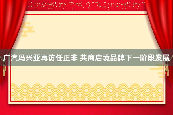 广汽冯兴亚再访任正非 共商启境品牌下一阶段发展