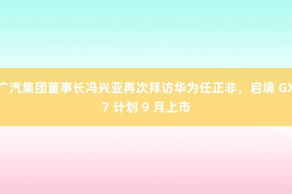 广汽集团董事长冯兴亚再次拜访华为任正非，启境 GX7 计划 9 月上市