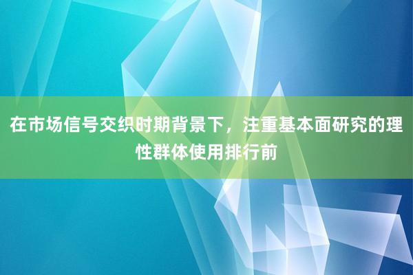 在市场信号交织时期背景下，注重基本面研究的理性群体使用排行前