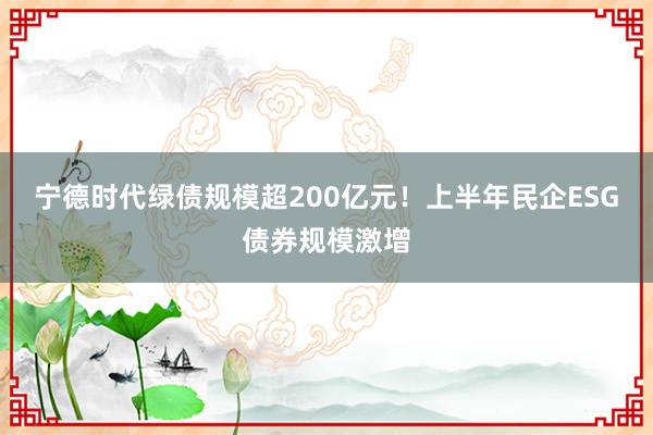 宁德时代绿债规模超200亿元！上半年民企ESG债券规模激增