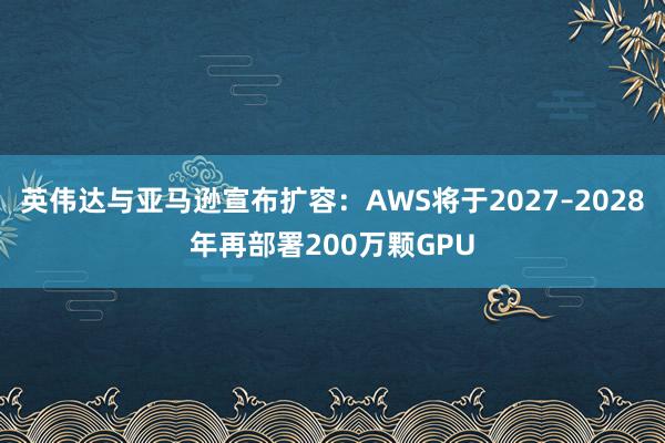 英伟达与亚马逊宣布扩容：AWS将于2027–2028年再部署200万颗GPU