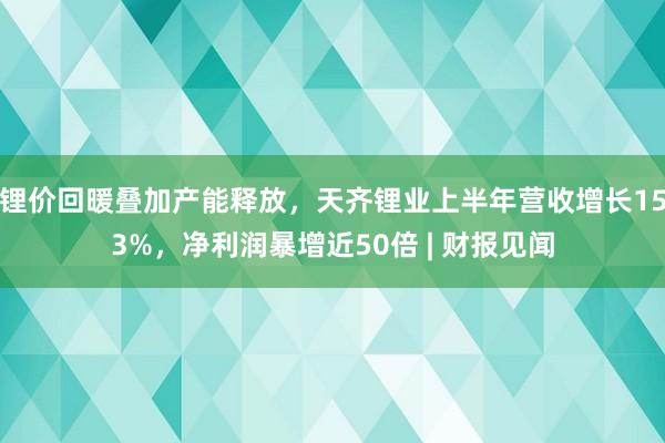 锂价回暖叠加产能释放，天齐锂业上半年营收增长153%，净利润暴增近50倍 | 财报见闻