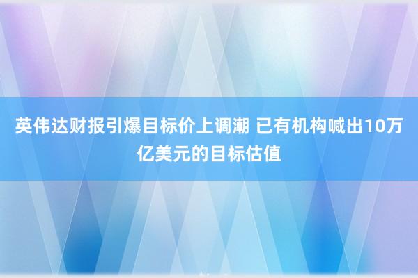 英伟达财报引爆目标价上调潮 已有机构喊出10万亿美元的目标估值