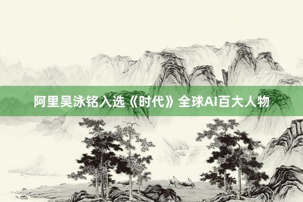 阿里吴泳铭入选《时代》全球AI百大人物