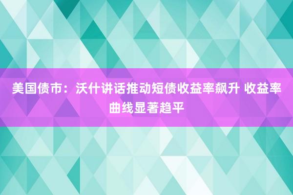 美国债市：沃什讲话推动短债收益率飙升 收益率曲线显著趋平
